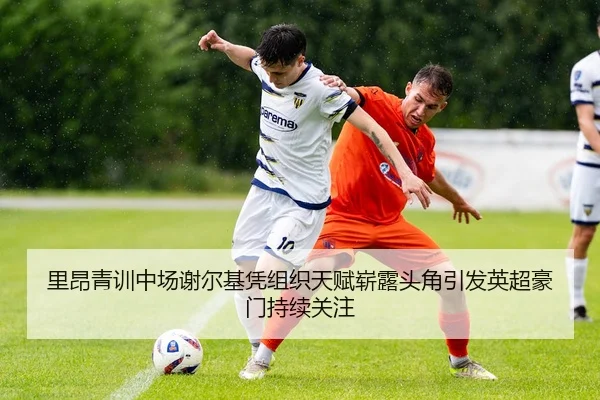 里昂青训中场谢尔基凭组织天赋崭露头角引发英超豪门持续关注（leyu）