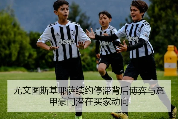 尤文图斯基耶萨续约停滞背后博弈与意甲豪门潜在买家动向