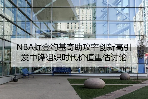NBA掘金约基奇助攻率创新高引发中锋组织时代价值重估讨论（leyu）